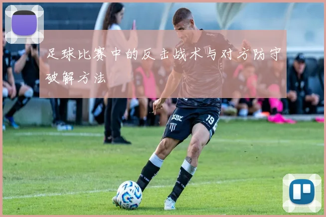 足球比赛中的反击战术与对方防守破解方法
