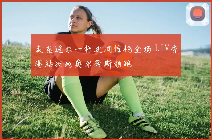 麦克道尔一杆进洞惊艳全场 LIV香港站次轮奥尔蒂斯领跑