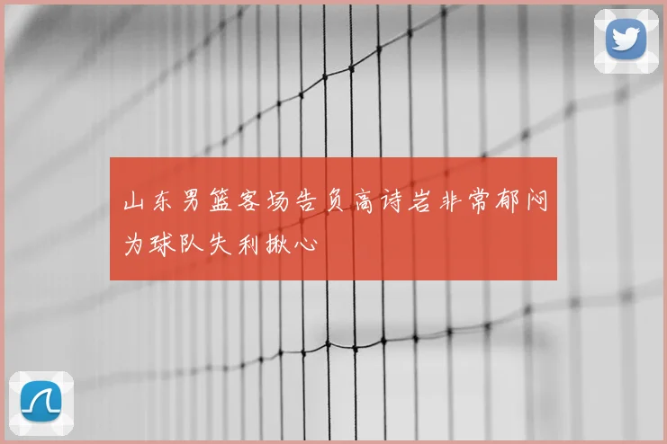 山东男篮客场告负高诗岩非常郁闷为球队失利揪心